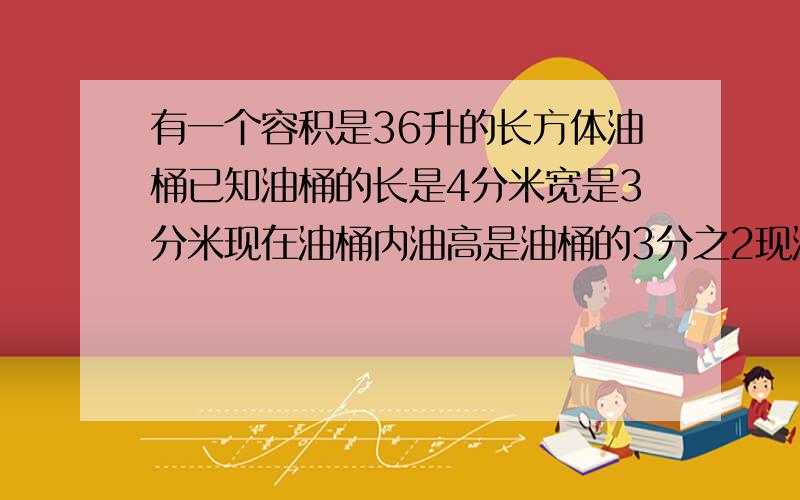 有一个容积是36升的长方体油桶已知油桶的长是4分米宽是3分米现在油桶内油高是油桶的3分之2现油高多少?