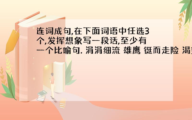 连词成句,在下面词语中任选3个,发挥想象写一段话,至少有一个比喻句. 涓涓细流 雄鹰 铤而走险 渴望 微风