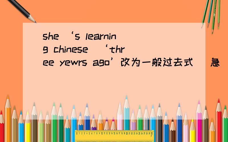 she ‘s learning chinese(‘three yewrs ago’改为一般过去式) 急