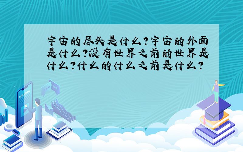 宇宙的尽头是什么?宇宙的外面是什么?没有世界之前的世界是什么?什么的什么之前是什么?