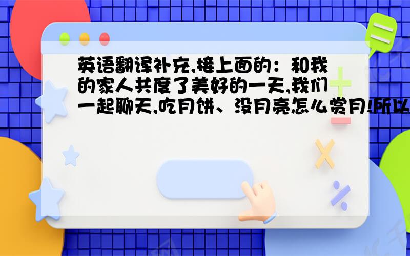 英语翻译补充,接上面的：和我的家人共度了美好的一天,我们一起聊天,吃月饼、没月亮怎么赏月!所以就这么度过了这没意思的中秋