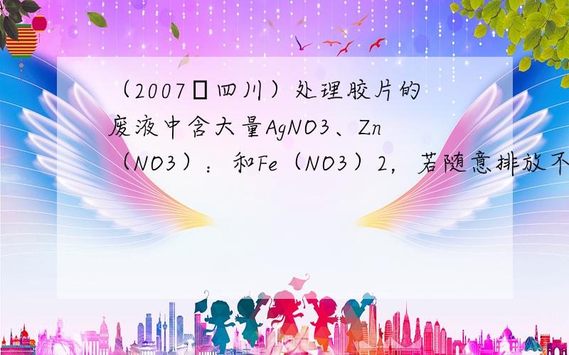 （2007•四川）处理胶片的废液中含大量AgNO3、Zn（NO3）：和Fe（NO3）2，若随意排放不仅会造成严重的污染，