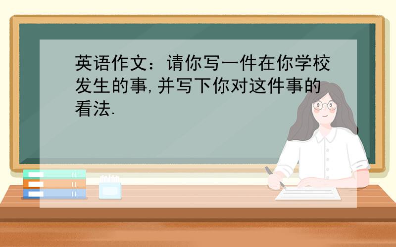 英语作文：请你写一件在你学校发生的事,并写下你对这件事的看法.