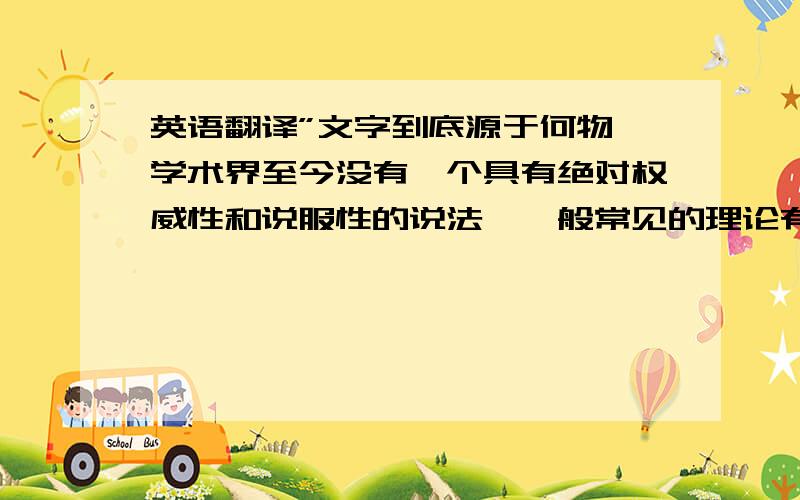 英语翻译”文字到底源于何物,学术界至今没有一个具有绝对权威性和说服性的说法,一般常见的理论有以下几则：“ 这个句子翻译成