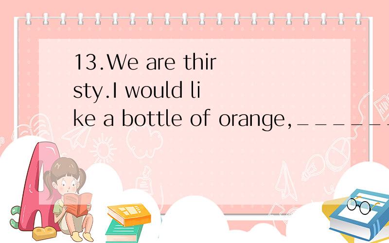 13.We are thirsty.I would like a bottle of orange,______ my