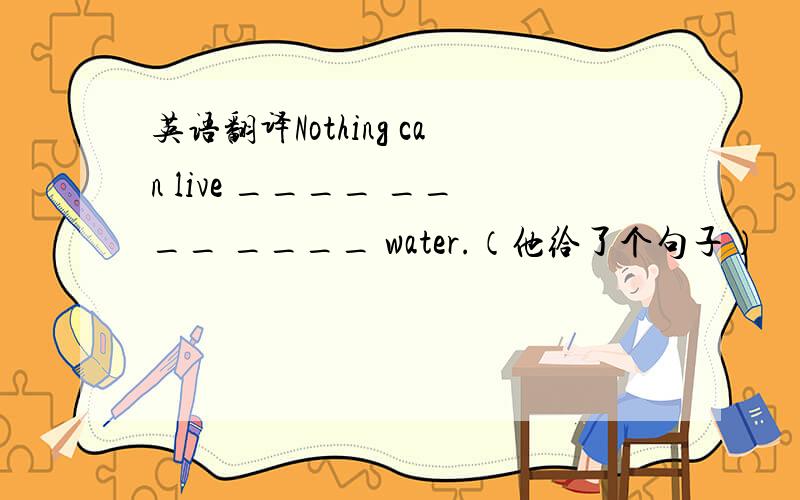 英语翻译Nothing can live ____ ____ ____ water.（他给了个句子）