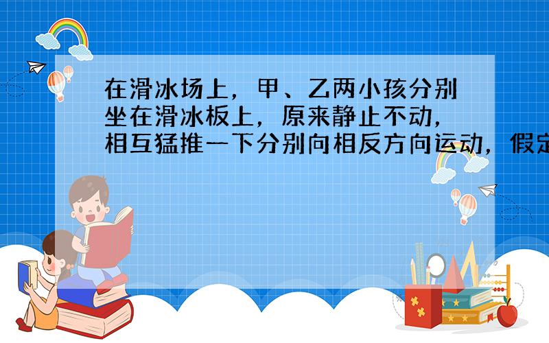 在滑冰场上，甲、乙两小孩分别坐在滑冰板上，原来静止不动，相互猛推一下分别向相反方向运动，假定两板与冰面间的动摩擦因数相同