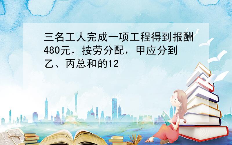 三名工人完成一项工程得到报酬480元，按劳分配，甲应分到乙、丙总和的12