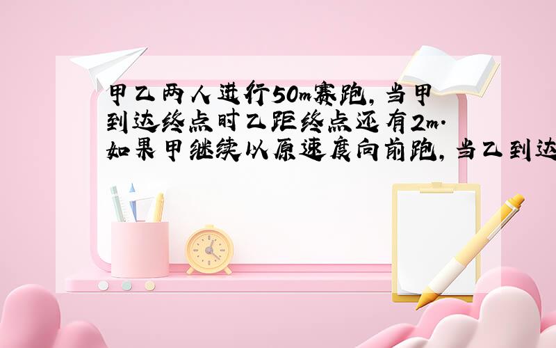 甲乙两人进行50m赛跑,当甲到达终点时乙距终点还有2m.如果甲继续以原速度向前跑,当乙到达终点时甲超过终