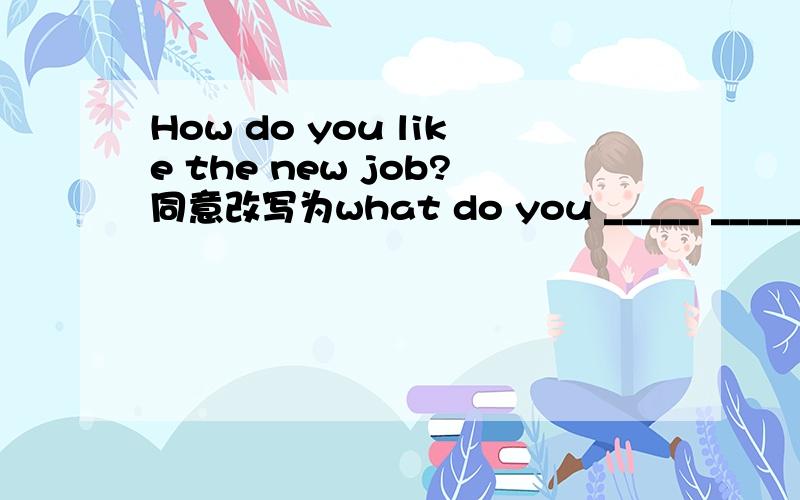 How do you like the new job?同意改写为what do you _____ _____the