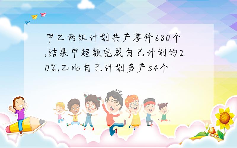 甲乙两组计划共产零件680个,结果甲超额完成自己计划的20%,乙比自己计划多产54个