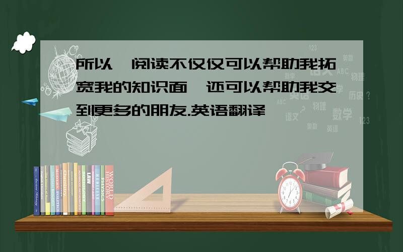 所以,阅读不仅仅可以帮助我拓宽我的知识面,还可以帮助我交到更多的朋友.英语翻译