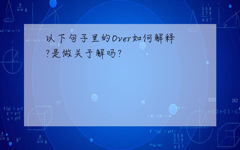 以下句子里的Over如何解释?是做关于解吗?