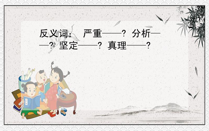 反义词： 严重——? 分析——? 坚定——? 真理——?