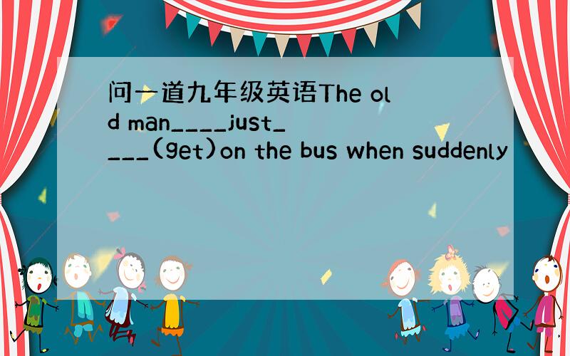 问一道九年级英语The old man____just____(get)on the bus when suddenly