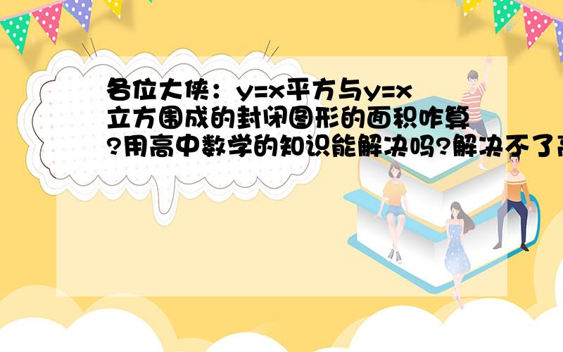 各位大侠：y=x平方与y=x立方围成的封闭图形的面积咋算?用高中数学的知识能解决吗?解决不了高等数学也行