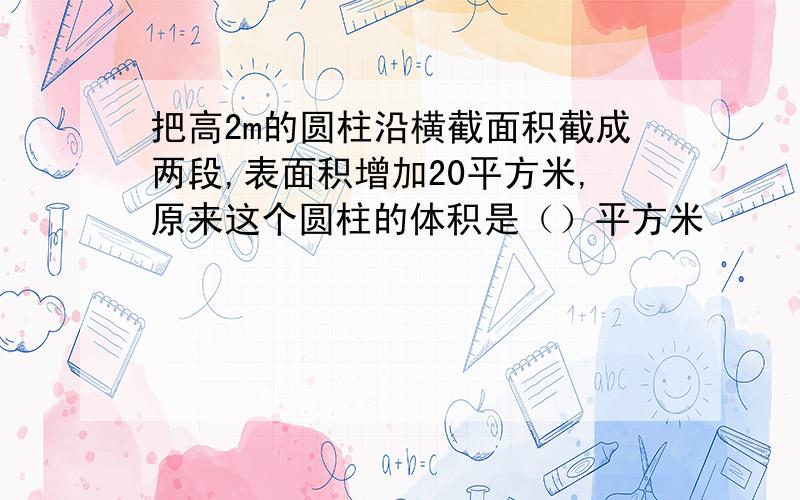 把高2m的圆柱沿横截面积截成两段,表面积增加20平方米,原来这个圆柱的体积是（）平方米