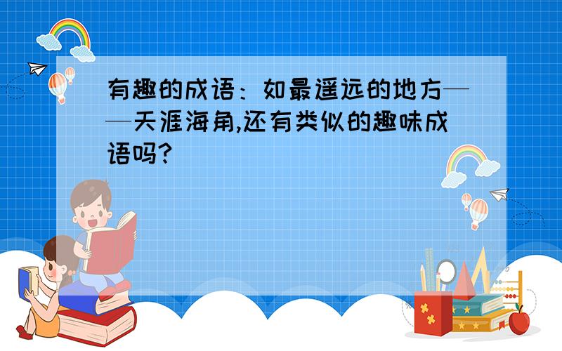 有趣的成语：如最遥远的地方——天涯海角,还有类似的趣味成语吗?