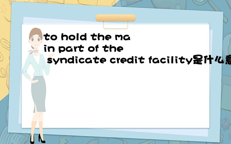 to hold the main part of the syndicate credit facility是什么意思