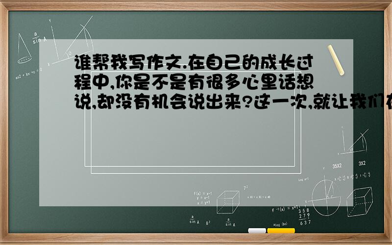 谁帮我写作文.在自己的成长过程中,你是不是有很多心里话想说,却没有机会说出来?这一次,就让我们在习作中一吐为快吧!（就是