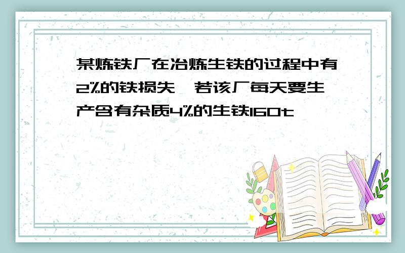 某炼铁厂在冶炼生铁的过程中有2%的铁损失,若该厂每天要生产含有杂质4%的生铁160t,