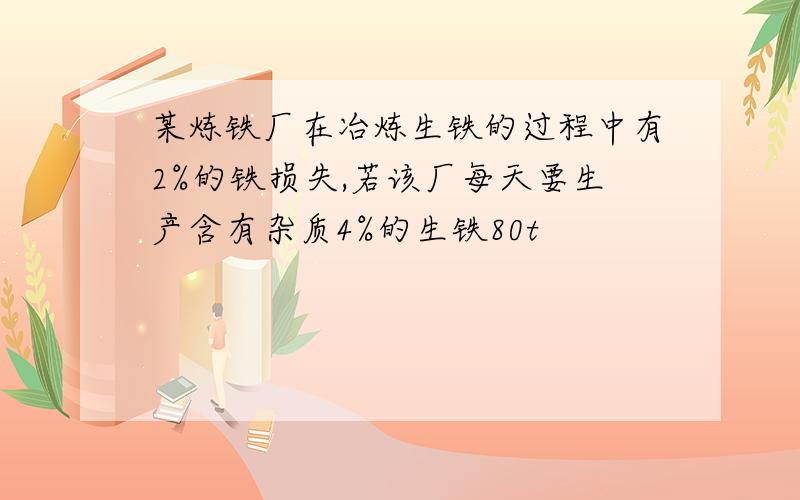 某炼铁厂在冶炼生铁的过程中有2%的铁损失,若该厂每天要生产含有杂质4%的生铁80t