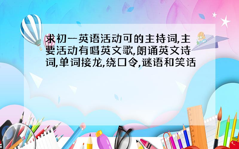 求初一英语活动可的主持词,主要活动有唱英文歌,朗诵英文诗词,单词接龙,绕口令,谜语和笑话