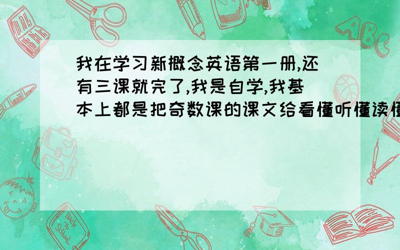 我在学习新概念英语第一册,还有三课就完了,我是自学,我基本上都是把奇数课的课文给看懂听懂读懂了偶数课就大概看了看,所以学