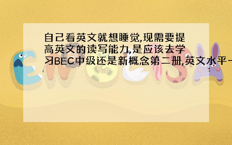 自己看英文就想睡觉,现需要提高英文的读写能力,是应该去学习BEC中级还是新概念第二册,英文水平一般.