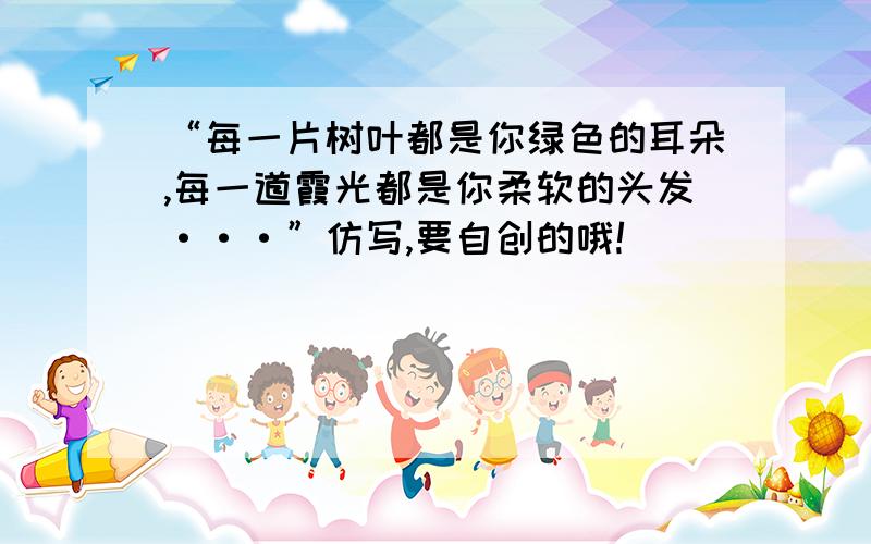 “每一片树叶都是你绿色的耳朵,每一道霞光都是你柔软的头发···”仿写,要自创的哦!