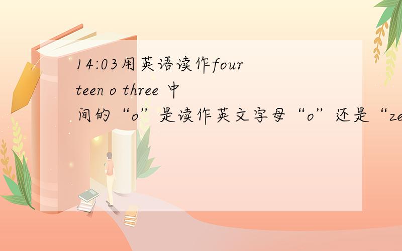 14:03用英语读作fourteen o three 中间的“o”是读作英文字母“o”还是“zero”?请求回答