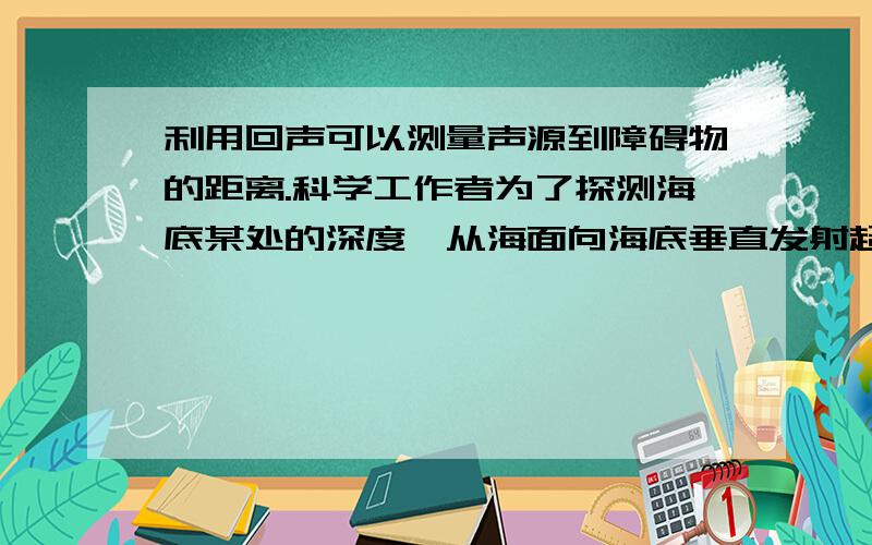 利用回声可以测量声源到障碍物的距离.科学工作者为了探测海底某处的深度,从海面向海底垂直发射超声波经过