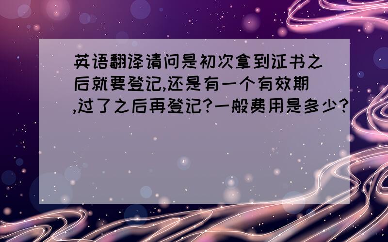 英语翻译请问是初次拿到证书之后就要登记,还是有一个有效期,过了之后再登记?一般费用是多少?