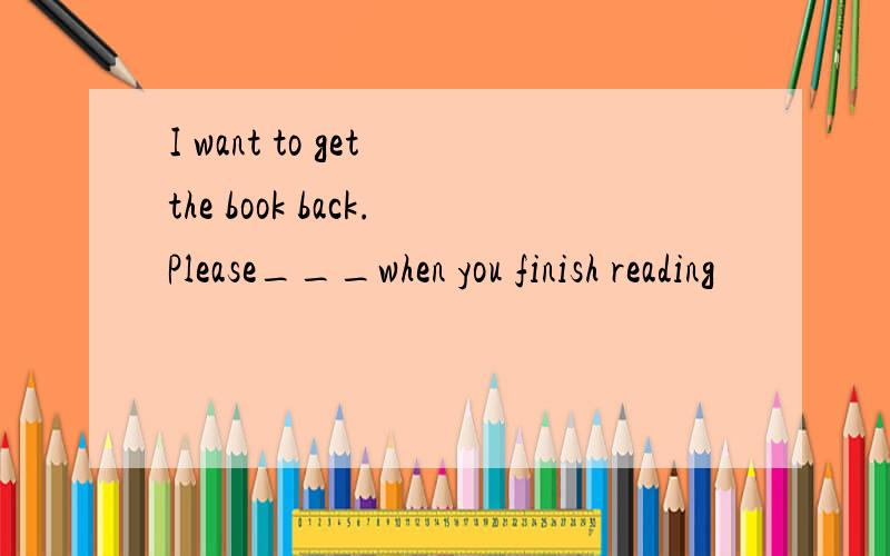 I want to get the book back.Please___when you finish reading