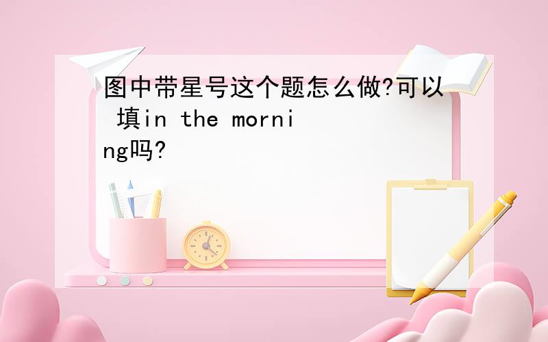 图中带星号这个题怎么做?可以 填in the morning吗?