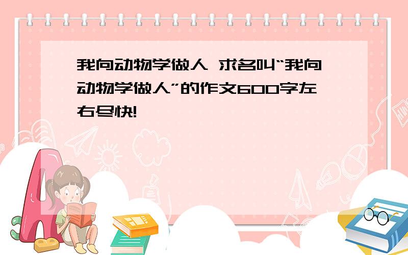 我向动物学做人 求名叫“我向动物学做人”的作文600字左右尽快!