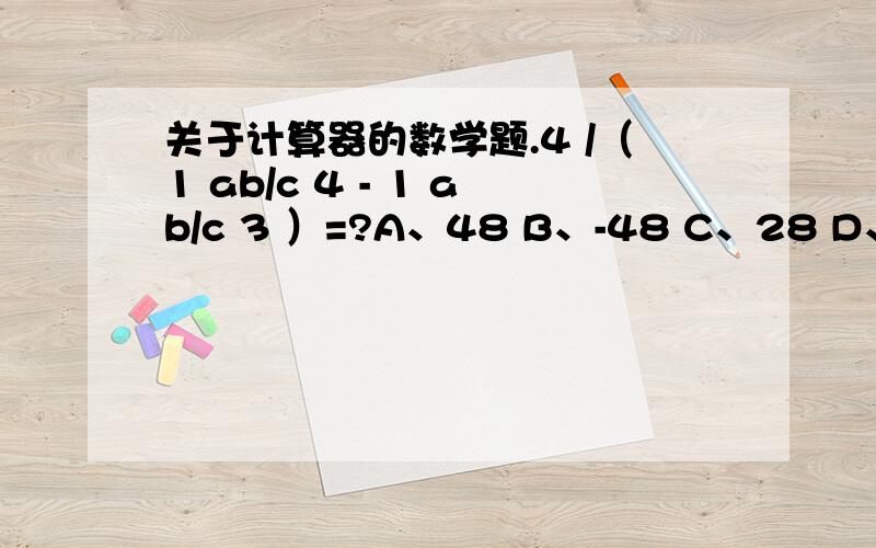 关于计算器的数学题.4 /（1 ab/c 4 - 1 ab/c 3 ）=?A、48 B、-48 C、28 D、-28 上