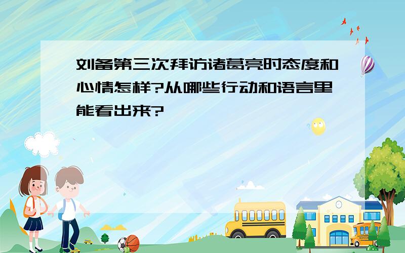 刘备第三次拜访诸葛亮时态度和心情怎样?从哪些行动和语言里能看出来?