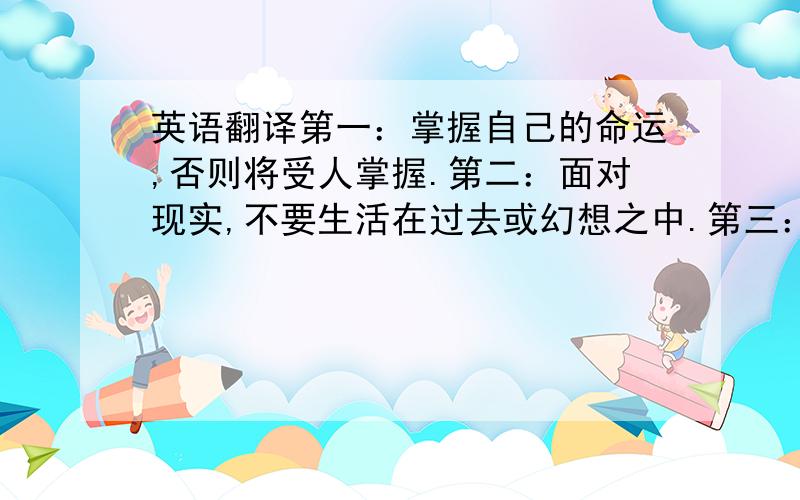 英语翻译第一：掌握自己的命运,否则将受人掌握.第二：面对现实,不要生活在过去或幻想之中.第三：坦诚待人.第四：不要只是管