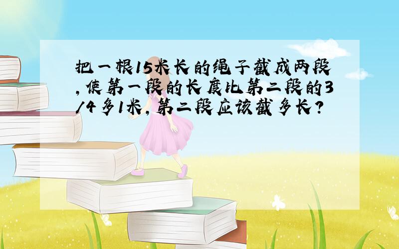 把一根15米长的绳子截成两段,使第一段的长度比第二段的3/4多1米,第二段应该截多长?