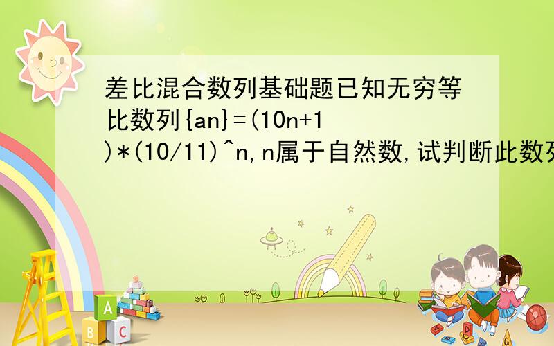 差比混合数列基础题已知无穷等比数列{an}=(10n+1)*(10/11)^n,n属于自然数,试判断此数列有无最大项,若