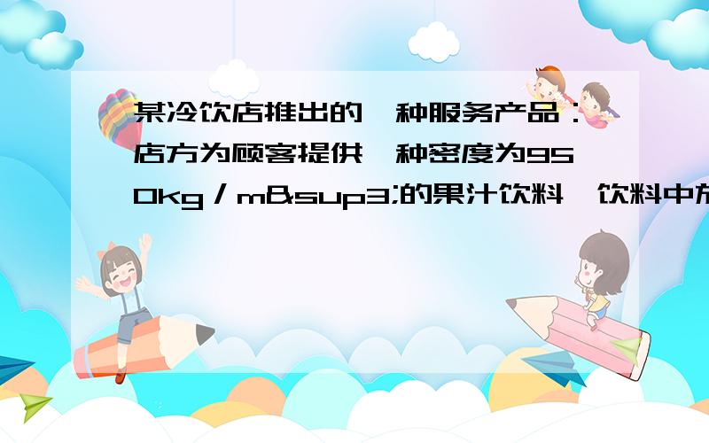 某冷饮店推出的一种服务产品：店方为顾客提供一种密度为950kg／m³的果汁饮料,饮料中放冰块.已知饮料质量是0