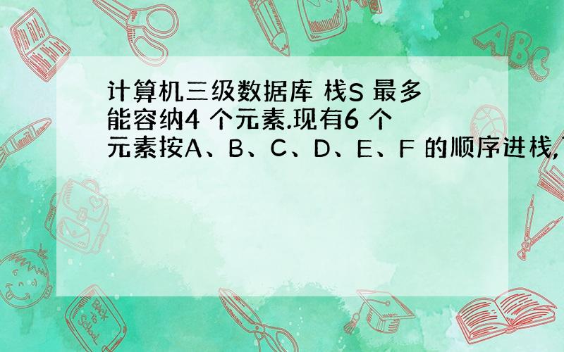 计算机三级数据库 栈S 最多能容纳4 个元素.现有6 个元素按A、B、C、D、E、F 的顺序进栈,下列哪一个序列不是可能