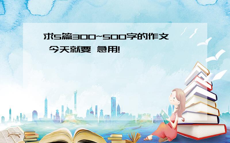 求5篇300~500字的作文 今天就要 急用!