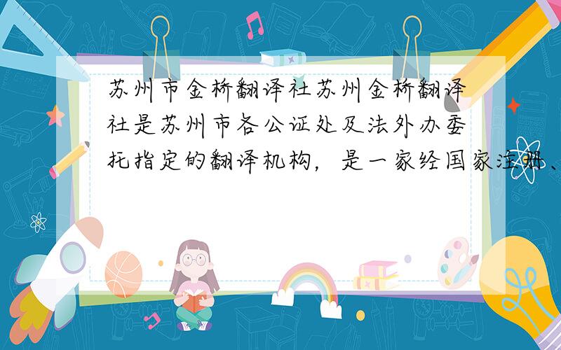 苏州市金桥翻译社苏州金桥翻译社是苏州市各公证处及法外办委托指定的翻译机构，是一家经国家注册、认定的翻译机构，由经验丰富的