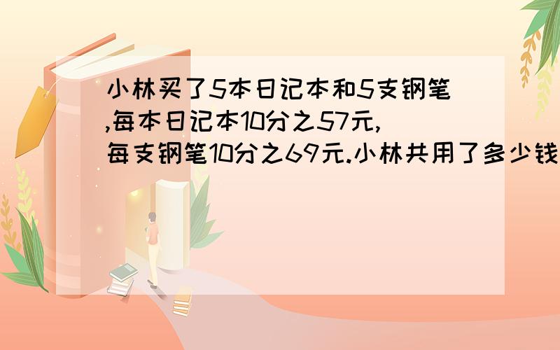 小林买了5本日记本和5支钢笔,每本日记本10分之57元,每支钢笔10分之69元.小林共用了多少钱