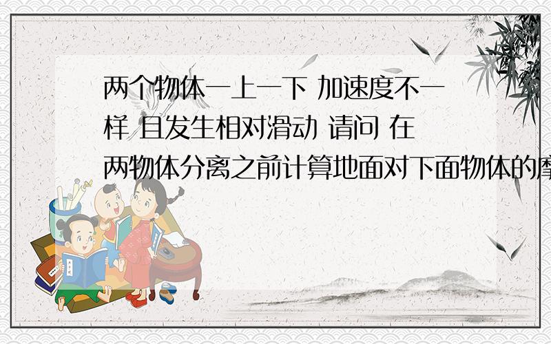 两个物体一上一下 加速度不一样 且发生相对滑动 请问 在两物体分离之前计算地面对下面物体的摩擦磨擦是用(m1+m2)g谬