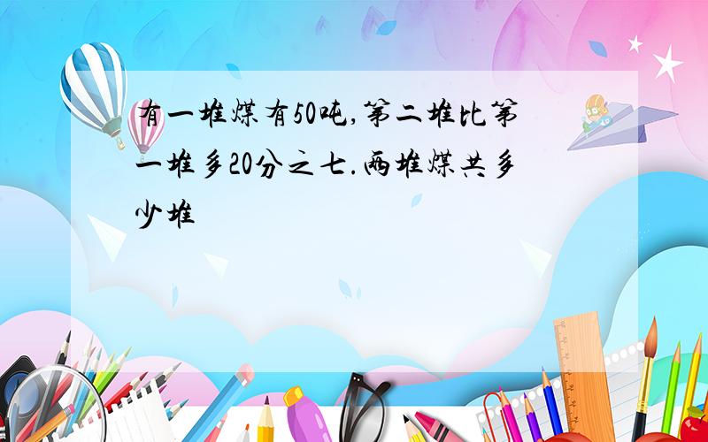 有一堆煤有50吨,第二堆比第一堆多20分之七.两堆煤共多少堆