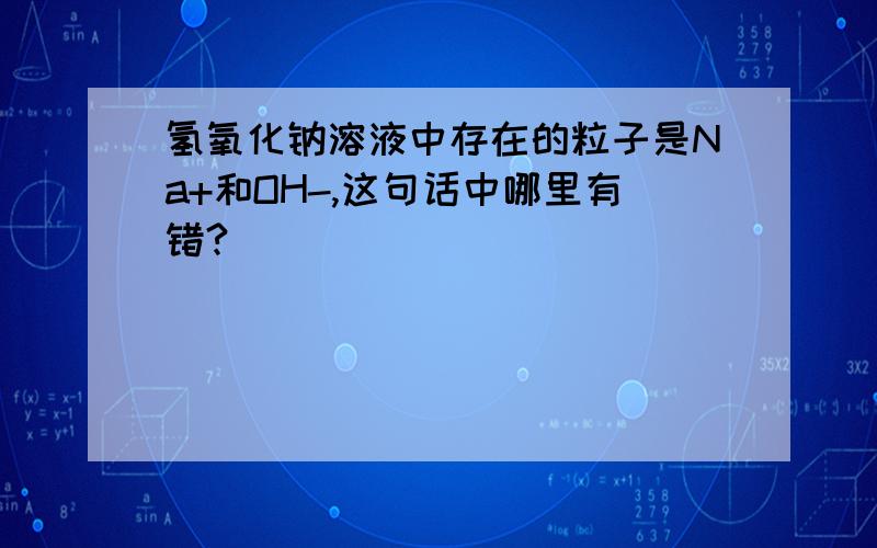 氢氧化钠溶液中存在的粒子是Na+和OH-,这句话中哪里有错?