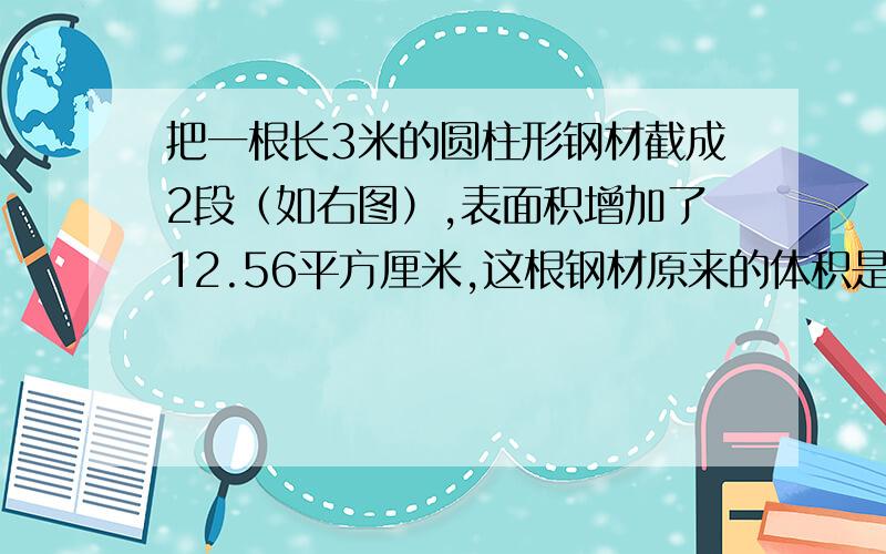 把一根长3米的圆柱形钢材截成2段（如右图）,表面积增加了12.56平方厘米,这根钢材原来的体积是（  